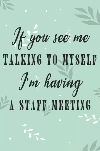 If you see me talking to myself, I’m having a staff meeting