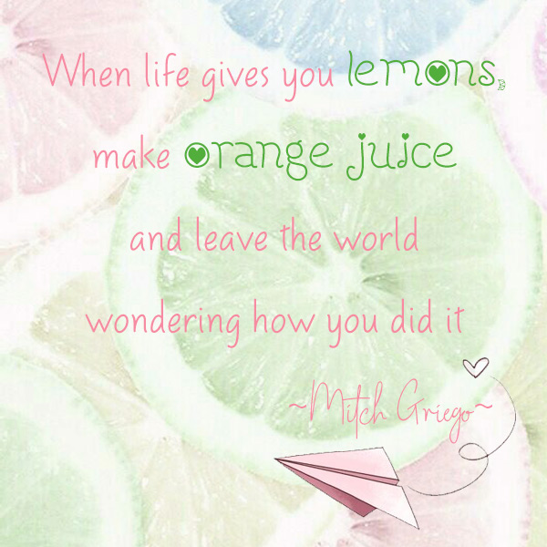 When life gives you lemons, make orange juice and leave the world wondering how you did it