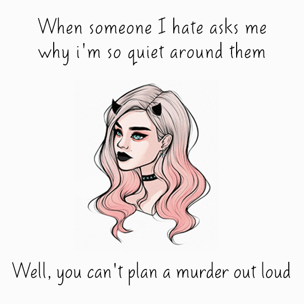 When someone I hate asks me why i’m so quiet around them. Well you can’t plan a murder out loud.