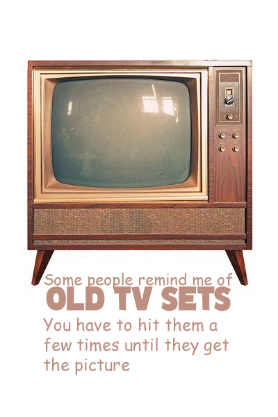 Some people remind me of old TV sets. You have to hit them a few times until they get the picture