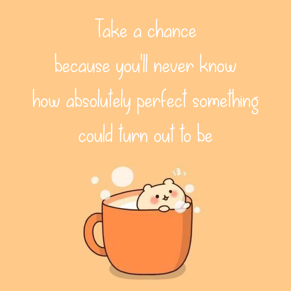 Take a chance because you’ll never know how absolutely perfect something could turn out to be