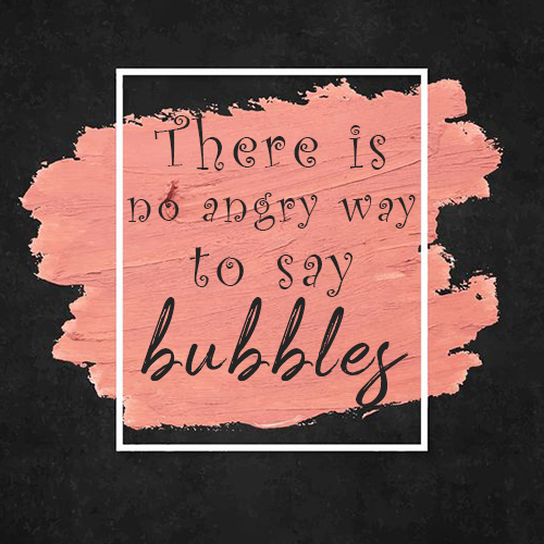 There is no angry way to say bubbles