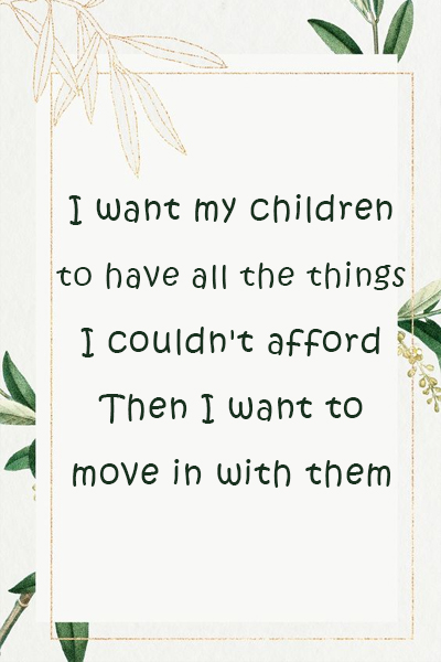 I want my children to have all the things I couldn’t afford, Then I want to move in with them